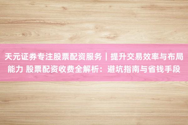 天元证券专注股票配资服务｜提升交易效率与布局能力 股票配资收费全解析：避坑指南与省钱手段