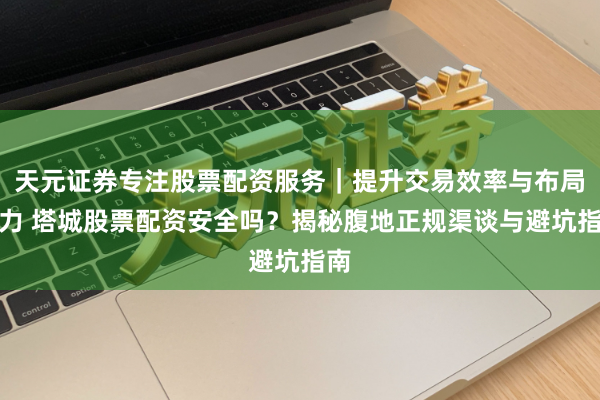 天元证券专注股票配资服务｜提升交易效率与布局能力 塔城股票配资安全吗？揭秘腹地正规渠谈与避坑指南